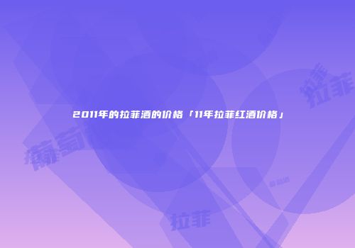 2011年的拉菲酒的价格「11年拉菲红酒价格」