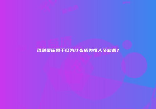 玛利菜庄园干红为什么成为情人节必备？
