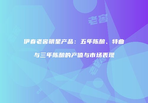 伊春老窖明星产品：五年陈酿、特曲与三年陈酿的产值与市场表现
