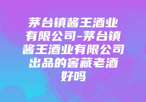 茅台镇酱王酒业有限公司-茅台镇酱王酒业有限公司出品的窖藏老酒好吗