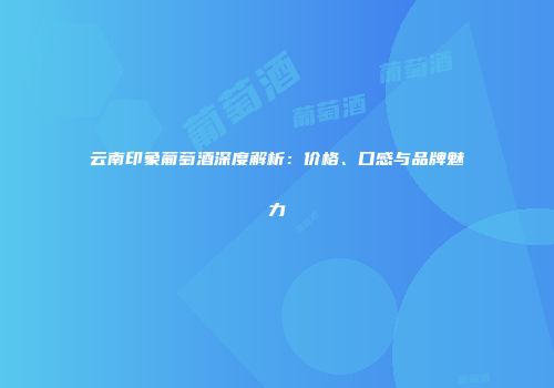 云南印象葡萄酒深度解析：价格、口感与品牌魅力
