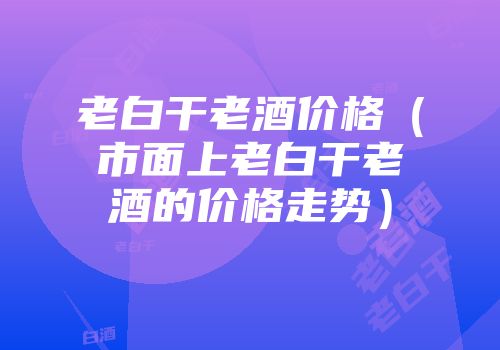 老白干老酒价格（市面上老白干老酒的价格走势）