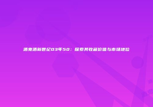 酒鬼酒新世纪03年50：探索其收藏价值与市场地位