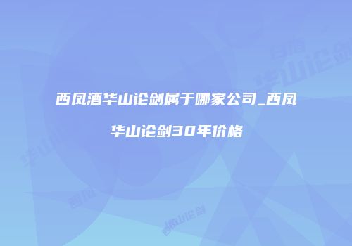 西凤酒华山论剑属于哪家公司_西凤华山论剑30年价格