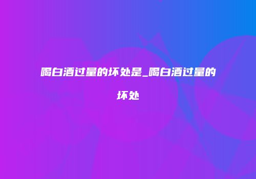 喝白酒过量的坏处是_喝白酒过量的坏处