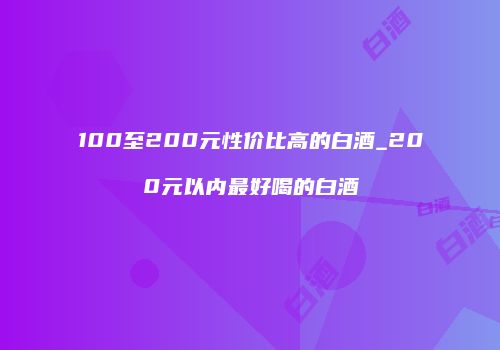 100至200元性价比高的白酒_200元以内最好喝的白酒