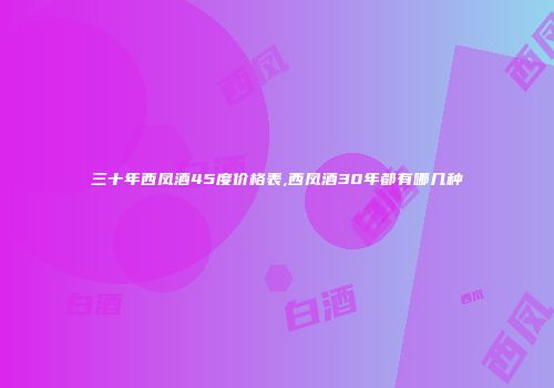 三十年西凤酒45度价格表,西凤酒30年都有哪几种