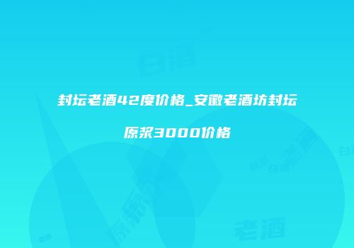 封坛老酒42度价格_安徽老酒坊封坛原浆3000价格