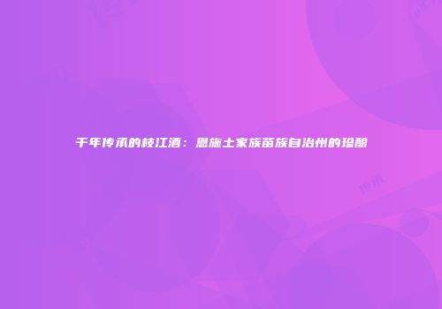 千年传承的枝江酒：恩施土家族苗族自治州的珍酿