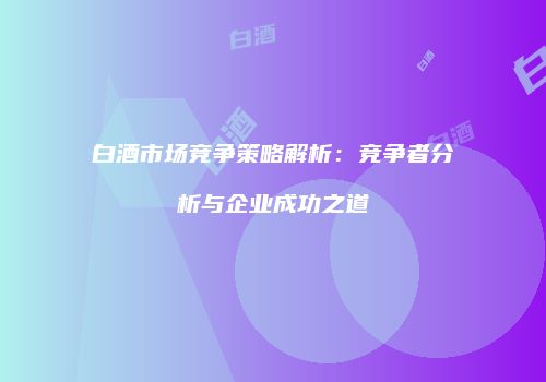 白酒市场竞争策略解析：竞争者分析与企业成功之道