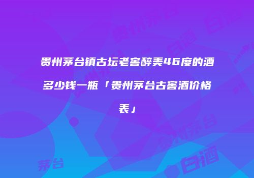 贵州茅台镇古坛老窖醉美46度的酒多少钱一瓶「贵州茅台古窖酒价格表」