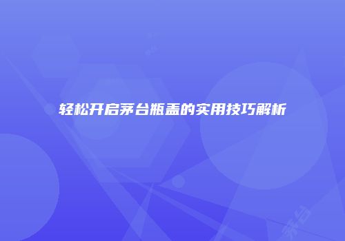 轻松开启茅台瓶盖的实用技巧解析