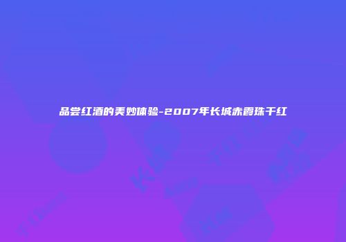 品尝红酒的美妙体验-2007年长城赤霞珠干红