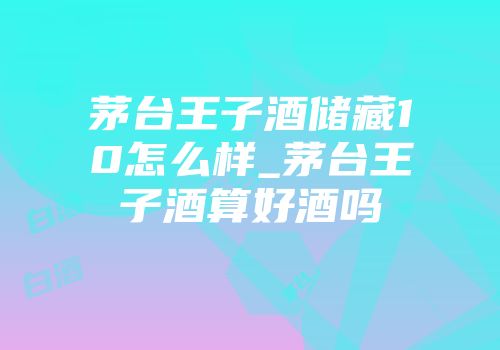 茅台王子酒储藏10怎么样_茅台王子酒算好酒吗