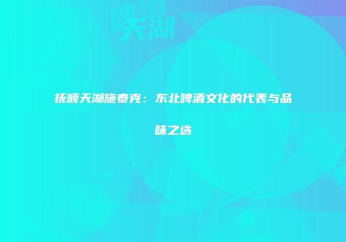 抚顺天湖施泰克：东北啤酒文化的代表与品味之选