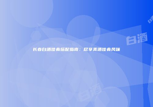 长春白酒佳肴搭配指南：尽享美酒佳肴风味