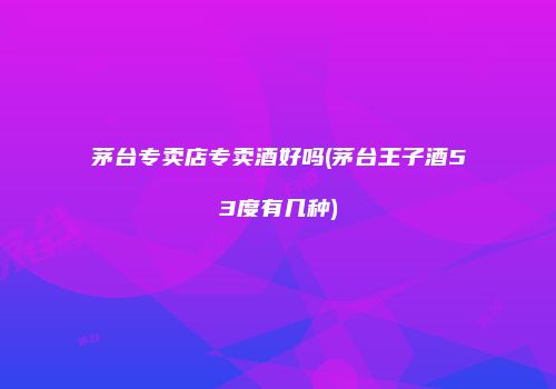 茅台专卖店专卖酒好吗(茅台王子酒53度有几种)