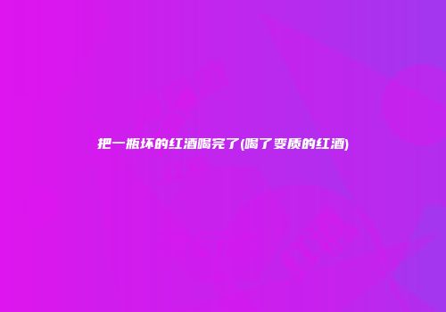 把一瓶坏的红酒喝完了(喝了变质的红酒)