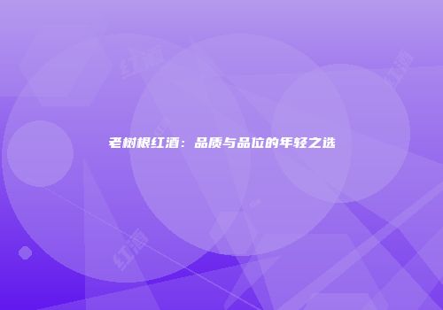 老树根红酒：品质与品位的年轻之选