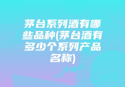 茅台系列酒有哪些品种(茅台酒有多少个系列产品名称)
