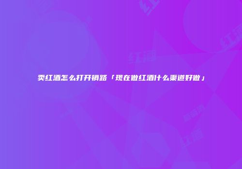 卖红酒怎么打开销路「现在做红酒什么渠道好做」