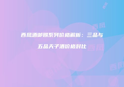 西凤酒御赐系列价格解析：三品与五品天子酒价格对比