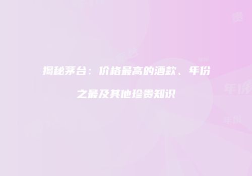 揭秘茅台：价格最高的酒款、年份之最及其他珍贵知识