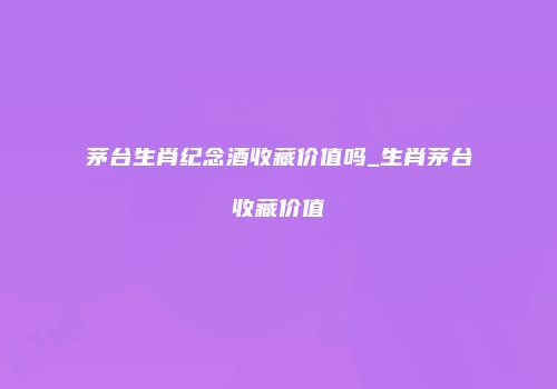 茅台生肖纪念酒收藏价值吗_生肖茅台收藏价值