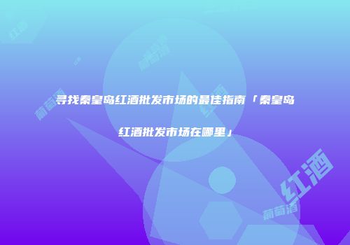 寻找秦皇岛红酒批发市场的最佳指南「秦皇岛红酒批发市场在哪里」