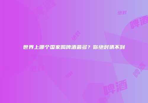 世界上哪个国家喝啤酒最多？你绝对猜不到