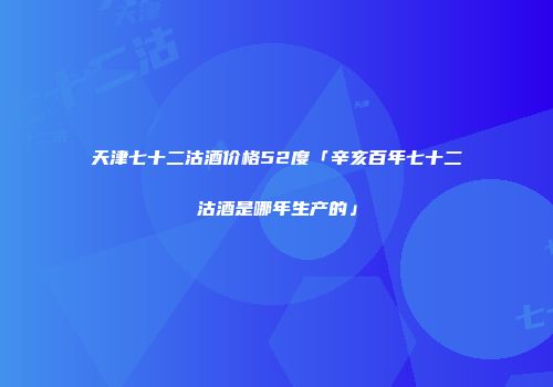 天津七十二沽酒价格52度「辛亥百年七十二沽酒是哪年生产的」