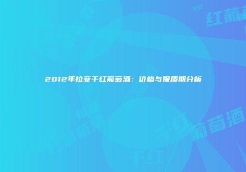 2012年拉菲干红葡萄酒：价格与保质期分析