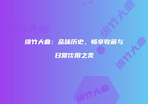 绵竹大曲：品味历史，畅享收藏与日常饮用之美