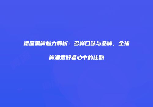德国黑啤魅力解析：多样口味与品牌，全球啤酒爱好者心中的佳酿