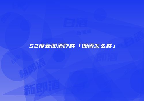 52度新郎酒咋样「郎酒怎么样」