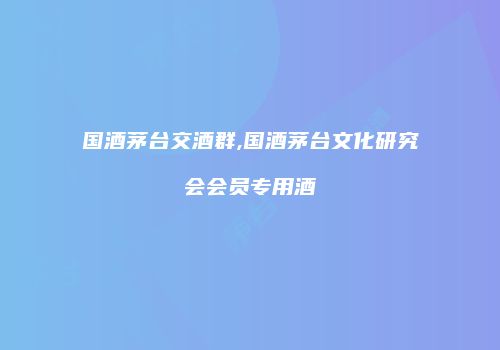 国酒茅台交酒群,国酒茅台文化研究会会员专用酒