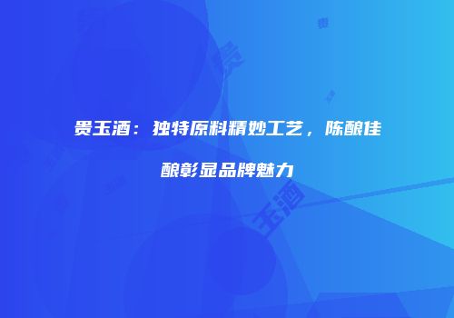 贵玉酒：独特原料精妙工艺，陈酿佳酿彰显品牌魅力