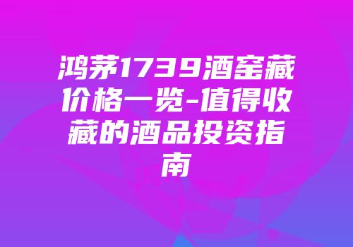 鸿茅1739酒窑藏价格一览-值得收藏的酒品投资指南