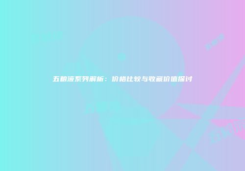 五粮液系列解析：价格比较与收藏价值探讨