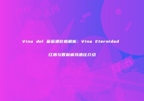 Vina del 葡萄酒价格解析：Vina Eternidad 红酒与智利威玛酒庄介绍