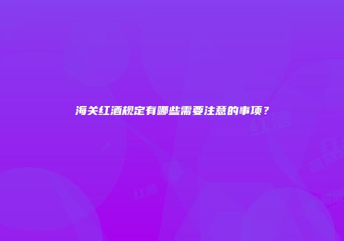 海关红酒规定有哪些需要注意的事项？