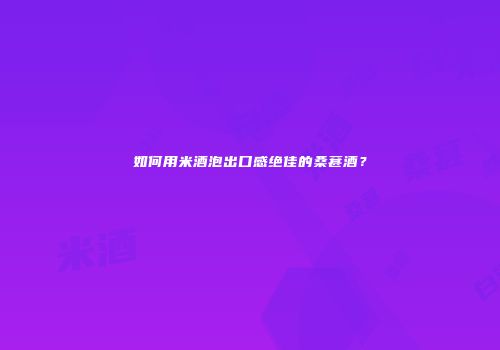 如何用米酒泡出口感绝佳的桑葚酒？