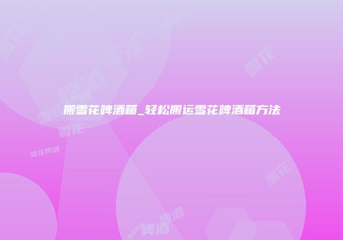 搬雪花啤酒箱_轻松搬运雪花啤酒箱方法