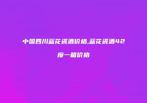 中国四川蓝花瓷酒价格,蓝花瓷酒42度一箱价格