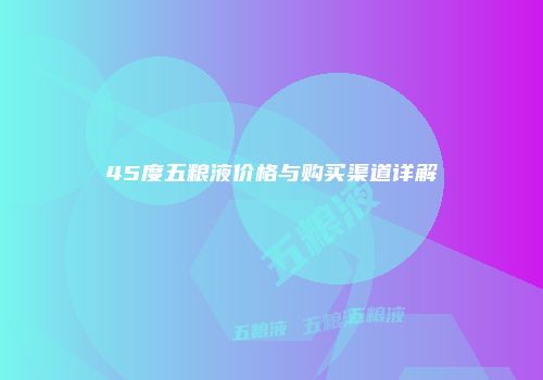 45度五粮液价格与购买渠道详解