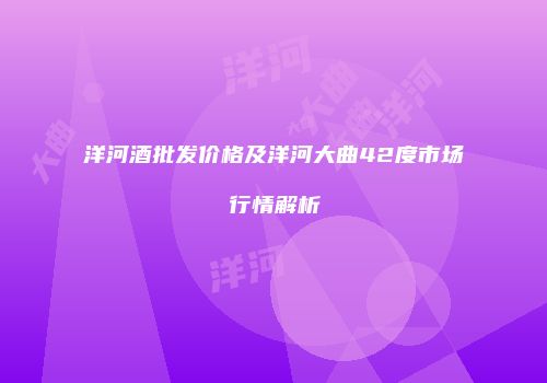 洋河酒批发价格及洋河大曲42度市场行情解析