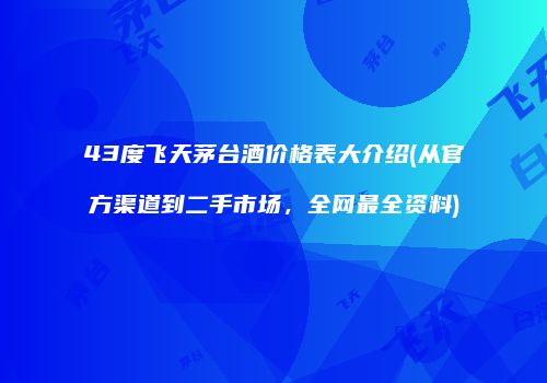 43度飞天茅台酒价格表大介绍(从官方渠道到二手市场，全网最全资料)
