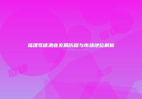 福建歌德酒业发展历程与市场地位解析