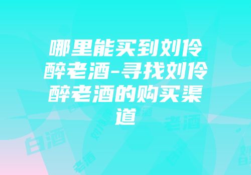 哪里能买到刘伶醉老酒-寻找刘伶醉老酒的购买渠道