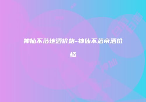 神仙不落地酒价格-神仙不落帝酒价格
